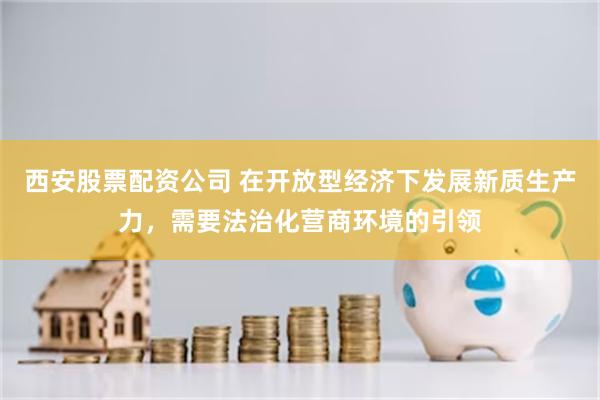 西安股票配资公司 在开放型经济下发展新质生产力，需要法治化营商环境的引领