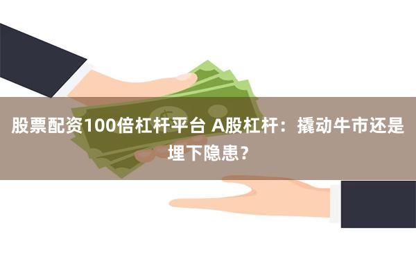 股票配资100倍杠杆平台 A股杠杆：撬动牛市还是埋下隐患？