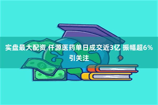 实盘最大配资 仟源医药单日成交近3亿 振幅超6%引关注
