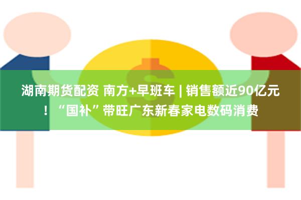 湖南期货配资 南方+早班车 | 销售额近90亿元！“国补”带旺广东新春家电数码消费