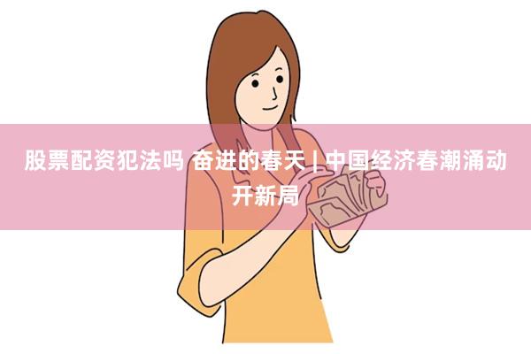 股票配资犯法吗 奋进的春天 | 中国经济春潮涌动开新局