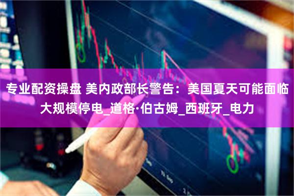 专业配资操盘 美内政部长警告：美国夏天可能面临大规模停电_道格·伯古姆_西班牙_电力