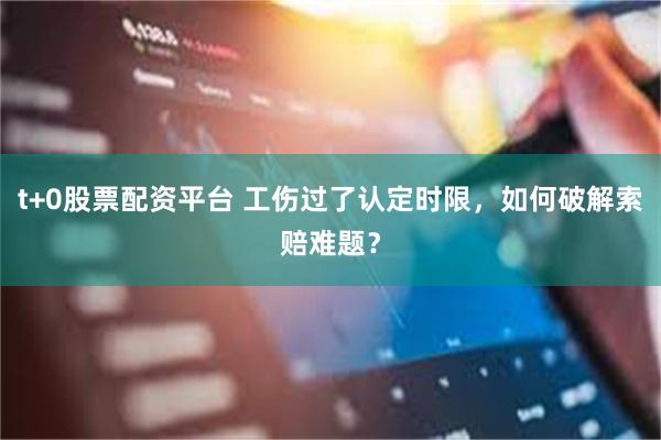 t+0股票配资平台 工伤过了认定时限，如何破解索赔难题？