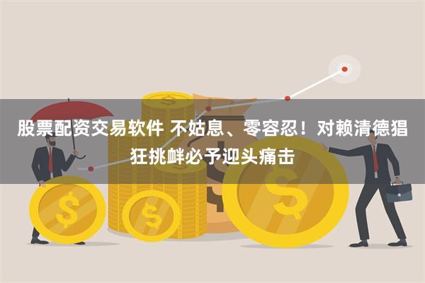 股票配资交易软件 不姑息、零容忍！对赖清德猖狂挑衅必予迎头痛击