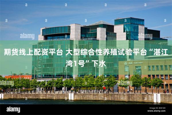 期货线上配资平台 大型综合性养殖试验平台“湛江湾1号”下水