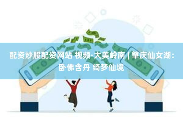 配资炒股配资网站 视频·大美岭南 | 肇庆仙女湖：卧佛含丹 绮梦仙境