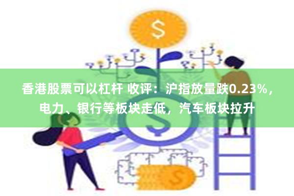 香港股票可以杠杆 收评：沪指放量跌0.23%，电力、银行等板块走低，汽车板块拉升