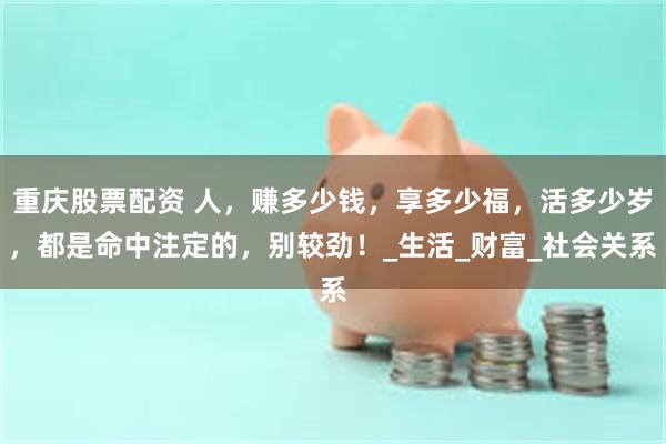 重庆股票配资 人，赚多少钱，享多少福，活多少岁，都是命中注定的，别较劲！_生活_财富_社会关系