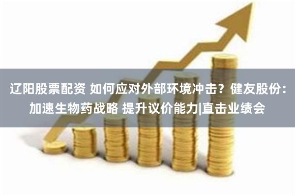 辽阳股票配资 如何应对外部环境冲击？健友股份：加速生物药战略 提升议价能力|直击业绩会