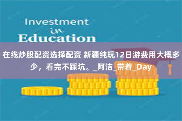 在线炒股配资选择配资 新疆纯玩12日游费用大概多少，看完不踩坑。_阿洁_带着_Day