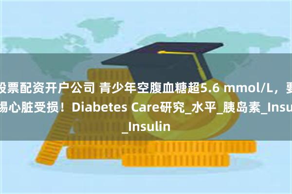 股票配资开户公司 青少年空腹血糖超5.6 mmol/L，要警惕心脏受损！Diabetes Care研究_水平_胰岛素_Insulin