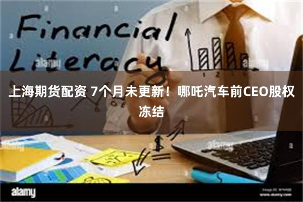 上海期货配资 7个月未更新！哪吒汽车前CEO股权冻结