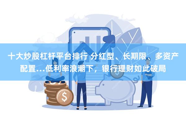 十大炒股杠杆平台排行 分红型、长期限、多资产配置…低利率浪潮下，银行理财如此破局