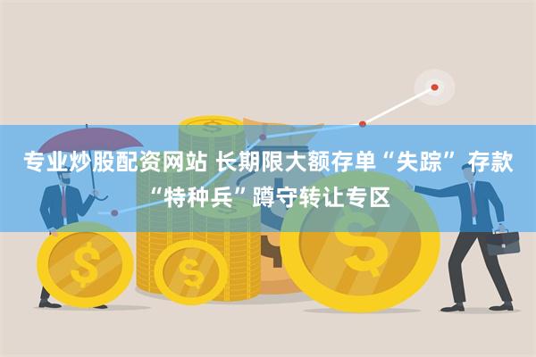 专业炒股配资网站 长期限大额存单“失踪” 存款“特种兵”蹲守转让专区
