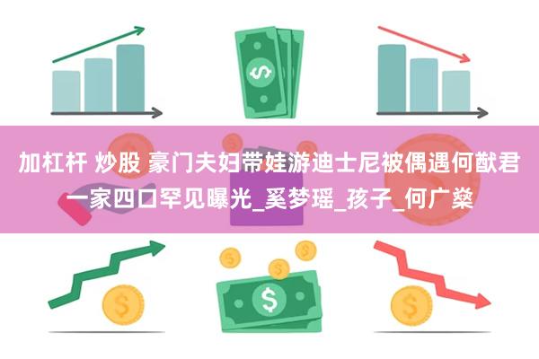 加杠杆 炒股 豪门夫妇带娃游迪士尼被偶遇何猷君一家四口罕见曝光_奚梦瑶_孩子_何广燊