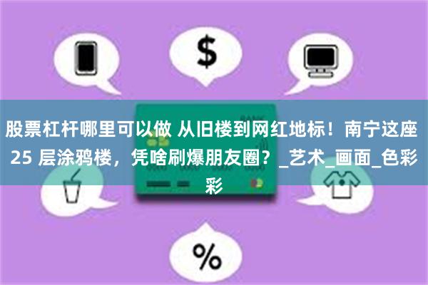 股票杠杆哪里可以做 从旧楼到网红地标！南宁这座 25 层涂鸦楼，凭啥刷爆朋友圈？_艺术_画面_色彩