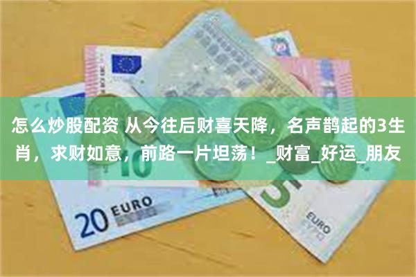 怎么炒股配资 从今往后财喜天降，名声鹊起的3生肖，求财如意，前路一片坦荡！_财富_好运_朋友