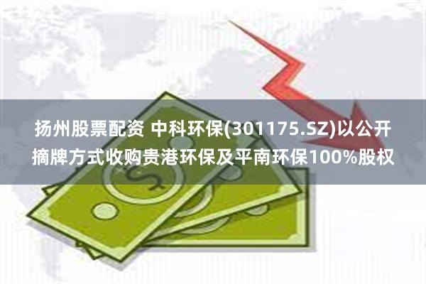 扬州股票配资 中科环保(301175.SZ)以公开摘牌方式收购贵港环保及平南环保100%股权